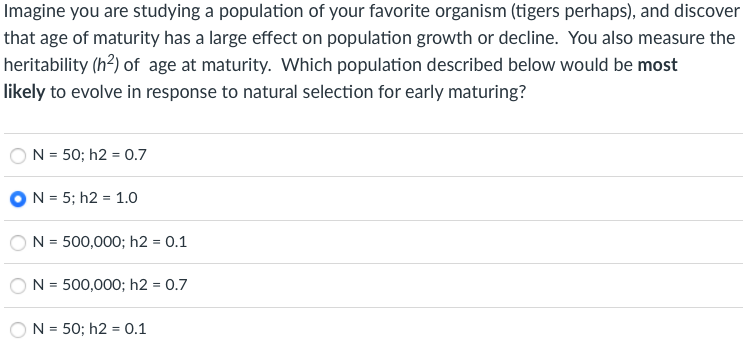 Imagine you are studying a population of your favorite organism (tigers perhaps), and discover
that age of maturity has a large effect on population growth or decline. You also measure the
heritability (h?) of age at maturity. Which population described below would be most
likely to evolve in response to natural selection for early maturing?
N = 50; h2 = 0.7
ON = 5; h2 = 1.0
N = 500,000; h2 = 0.1
N = 500,000; h2 = 0.7
%3D
N = 50; h2 = 0.1
