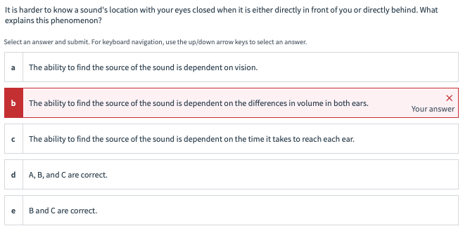 It is harder to know a sound's location with your eyes closed when it is either directly in front of you or directly behind. What
explains this phenomenon?
Select an answer and submit. For keyboard navigation, use the up/down arrow keys to select an answer.
a
b
с
d
e
The ability to find the source of the sound is dependent on vision.
The ability to find the source of the sound is dependent on the differences in volume in both ears.
The ability to find the source of the sound is dependent on the time it takes to reach each ear.
A, B, and C are correct.
B and C are correct.
X
Your answer