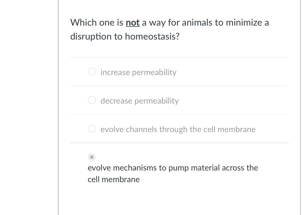 Which one is not a way for animals to minimize a
disruption to homeostasis?
increase permeability
decrease permeability
evolve channels through the cell membrane
evolve mechanisms to pump material across the
cell membrane