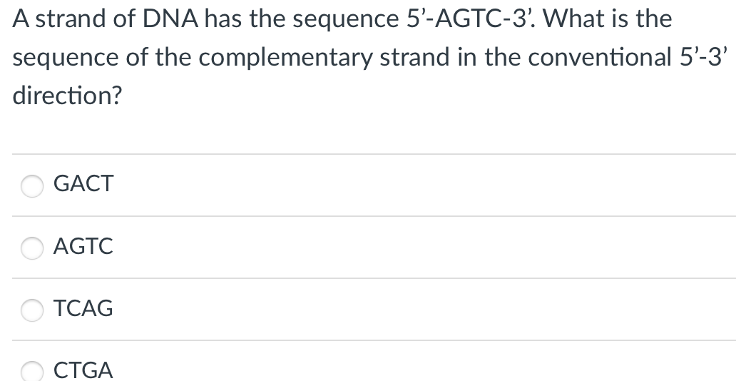 A strand of DNA has the sequence 5'-AGTC-3. What is the
sequence of the complementary strand in the conventional 5'-3'
direction?
GACT
AGTC
TCAG
O CTGA
