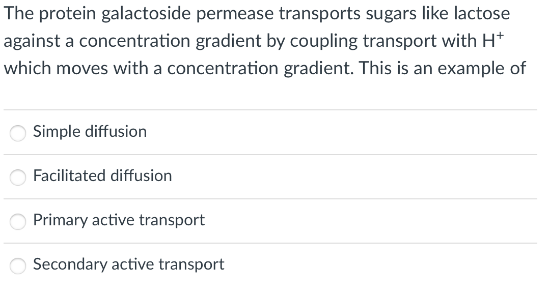 The protein galactoside permease transports sugars like lactose
against a concentration gradient by coupling transport with H*
which moves with a concentration gradient. This is an example of
Simple diffusion
Facilitated diffusion
Primary active transport
Secondary active transport
