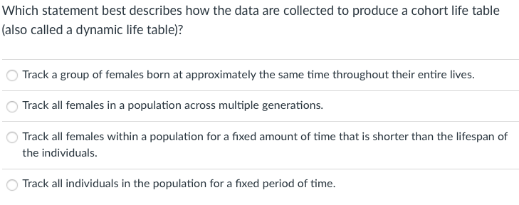 Which statement best describes how the data are collected to produce a cohort life table
(also called a dynamic life table)?
Track a group of females born at approximately the same time throughout their entire lives.
Track all females in a population across multiple generations.
Track all females within a population for a fixed amount of time that is shorter than the lifespan of
the individuals.
Track all individuals in the population for a fixed period of time.
