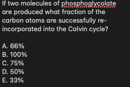 If two molecules of phosphoglycolate
are produced what fraction of the
carbon atoms are successfully re-
incorporated into the Calvin cycle?
A. 66%
В. 100%
С.75%
D. 50%
Е. 33%
