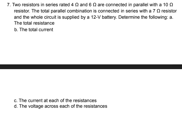 7. Two resistors in series rated 4 Q and 6 Q are connected in parallel with a 10 Q
resistor. The total parallel combination is connected in series with a 7 O resistor
and the whole circuit is supplied by a 12-V battery. Determine the following: a.
The total resistance
b. The total current
c. The current at each of the resistances
d. The voltage across each of the resistances
