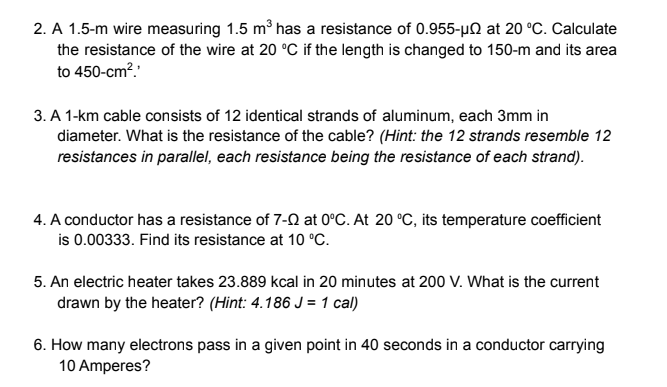 2. A 1.5-m wire measuring 1.5 m3 has a resistance of 0.955-µ0 at 20 °C. Calculate
the resistance of the wire at 20 °C if the length is changed to 150-m and its area
to 450-cm?.
3. A 1-km cable consists of 12 identical strands of aluminum, each 3mm in
diameter. What is the resistance of the cable? (Hint: the 12 strands resemble 12
resistances in parallel, each resistance being the resistance of each strand).
4. A conductor has a resistance of 7-0 at 0°C. At 20 °C, its temperature coefficient
is 0.00333. Find its resistance at 10 °C.
5. An electric heater takes 23.889 kcal in 20 minutes at 200 V. What is the current
drawn by the heater? (Hint: 4.186 J = 1 cal)
6. How many electrons pass in a given point in 40 seconds in a conductor carrying
10 Amperes?
