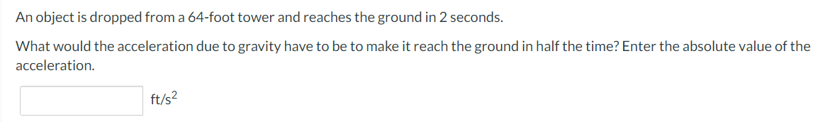 An object is dropped from a 64-foot tower and reaches the ground in 2 seconds.
What would the acceleration due to gravity have to be to make it reach the ground in half the time? Enter the absolute value of the
acceleration.
ft/s2
