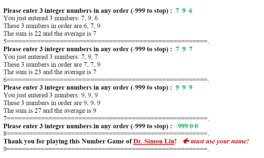 Please enter 3 integer numbers in any order (-999 to stop) : 7 9 6
You just entered 3 numbers: 7, 9, 6
These 3 numbers in order are 6, 7, 9
The sum is 22 and the average is 7
5=
Please enter 3 integer numbers in any order (-999 to stop) : 7 9 7
You just entered 3 numbers: 7, 9, 7
These 3 numbers in order are 7, 7, 9
The sum is 23 and the average is 7
6=
Please enter 3 integer numbers in any order (-999 to stop) : 9 9 9
You just entered 3 numbers: 9, 9,9
These 3 numbers in order are 9, 9, 9
The sum is 27 and the average is 9
7=
Please enter 3 integer numbers in any order (-999 to stop) : -999 0 0
8=====
Thank you for playing this Number Game of Dr. Simon Lin! Emust use your name!
9=======
