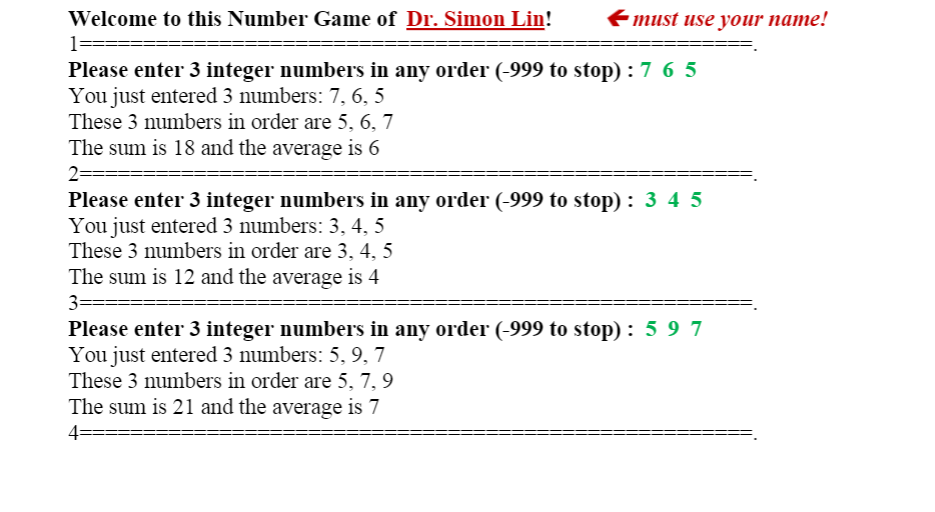 Welcome to this Number Game of Dr. Simon Lin!
Emust use your name!
Please enter 3 integer numbers in any order (-999 to stop) :7 6 5
You just entered 3 numbers: 7, 6, 5
These 3 numbers in order are 5, 6, 7
The sum is 18 and the average is 6
2-
Please enter 3 integer numbers in any order (-999 to stop) : 3 4 5
You just entered 3 numbers: 3, 4, 5
These 3 numbers in order are 3, 4, 5
The sum is 12 and the average is 4
3=
Please enter 3 integer numbers in any order (-999 to stop) : 5 9 7
You just entered 3 numbers: 5, 9, 7
These 3 numbers in order are 5, 7, 9
The sum is 21 and the average is 7
4=
