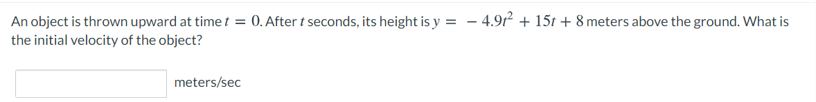 An object is thrown upward at time t = 0. After t seconds, its height is y = – 4.91 + 15t + 8 meters above the ground. What is
the initial velocity of the object?
-
meters/sec
