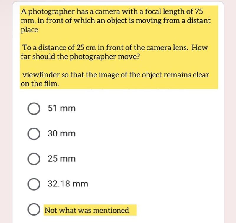 A photographer has a camera with a focal length of 75
mm, in front of which an object is moving from a distant
place
To a distance of 25 cm in front of the camera lens. How
far should the photographer move?
viewfinder so that the image of the object remains clear
on the film.
O 51 mm
O
30 mm
25 mm
O 32.18 mm
O Not what was mentioned