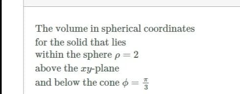 The volume in spherical coordinates
for the solid that lies
within the sphere p= 2
above the ry-plane
and below the cone o =
