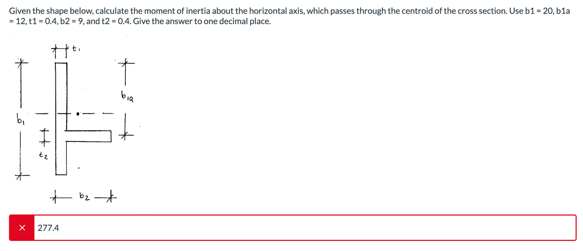 Given the shape below, calculate the moment of inertia about the horizontal axis, which passes through the centroid of the cross section. Use b1 = 20, b1a
= 12, t1 = 0.4, b2 = 9, and t2 = 0.4. Give the answer to one decimal place.
IN
bi
+
×
tz
277.4
b2
bia