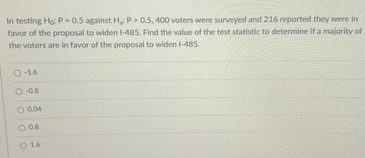 In testing Ho:P 0.5 against H3: P> 0.5, 400 voters were surveyed and 216 reported they were in
favor of the proposal to widen I-485. Find the value of the test statistic to determine if a majority of
the voters are in favor of the proposal to widen I-485.
-1.6
-0.8
0.04
O 0.8
O 1.6
