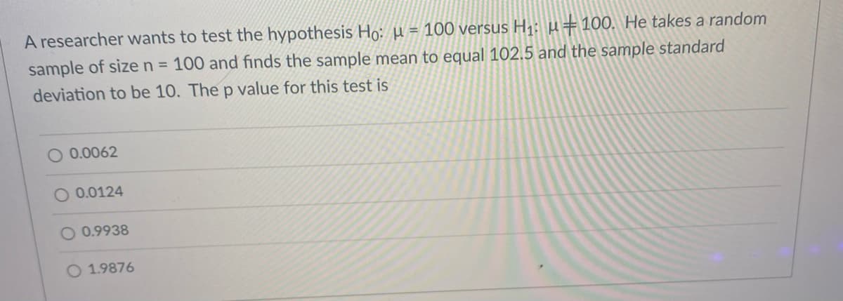 A researcher wants to test the hypothesis Ho: µ = 100 versus H1: µ=100. He takes a random
sample of size n = 100 and finds the sample mean to equal 102.5 and the sample standard
deviation to be 10. The p value for this test is
O 0.0062
O 0.0124
O 0.9938
O 1.9876
