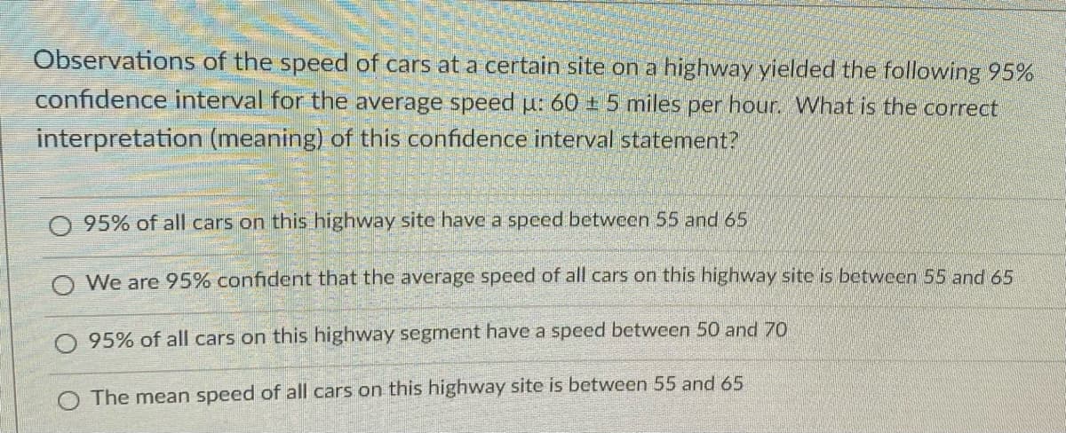 Observations of the speed of cars at a certain site on a highway yielded the following 95%
confidence interval for the average speed u: 60 ± 5 miles per hour. What is the correct
interpretation (meaning) of this confidence interval statement?
O 95% of all cars on this highway site have a speed between 55 and 65
O We are 95% confident that the average speed of all cars on this highway site is betwcen 55 and 65
95% of all cars on this highway segment have a speed between 50 and 70
The mean speed of all cars on this highway site is between 55 and 65
