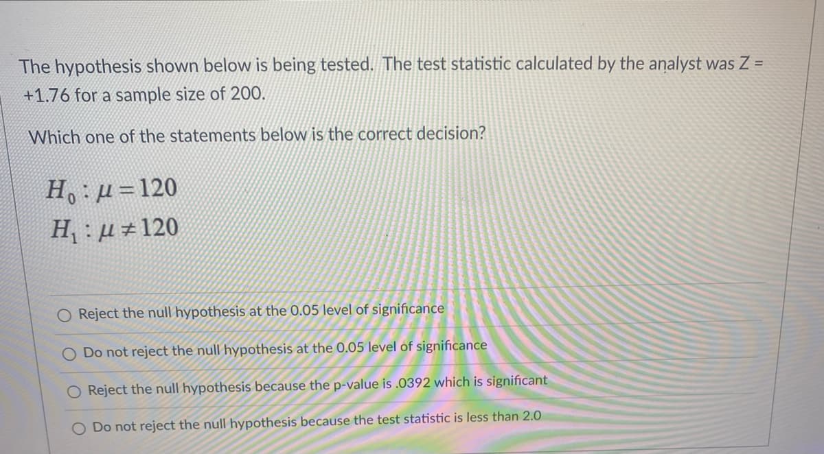 The hypothesis shown below is being tested. The test statistic calculated by the analyst was Z =
+1.76 for a sample size of 200.
Which one of the statements below
the correct decision?
H: µ=120
H,: µ 120
O Reject the null hypothesis at the 0.05 level of significance
Do not reject the null hypothesis at the 0.05 level of significance
Reject the null hypothesis because the p-value is .0392 which is significant
O Do not reject the null hypothesis because the test statistic is less than 2.0
