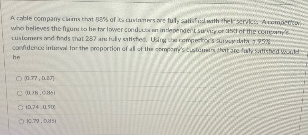 A cable company claims that 88% of its customers are fully satisfied with their service. A competitor,
who believes the figure to be far lower conducts an independent survey of 350 of the company's
customers and finds that 287 are fully satisfied. Using the competitor's survey data, a 95%
confidence interval for the proportion of all of the company's customers that are fully satisfied would
be
O (0.77, 0.87)
O (0.78, 0.86)
O (0.74.0.90)
O (0.79, 0.85)
