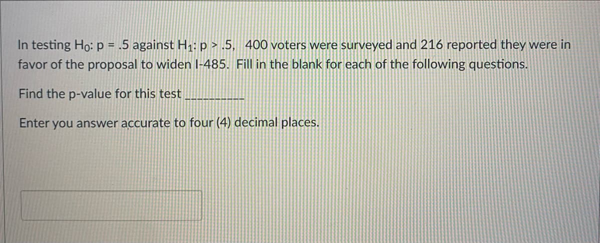 In testing Ho: p = .5 against H1:p > .5, 400 voters were surveyed and 216 reported they were in
favor of the proposal to widen I-485. Fill in the blank for each of the following questions.
Find the p-value for this test
Enter you answer accurate to four (4) decimal places.
