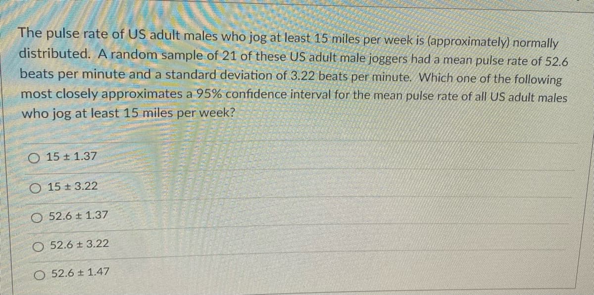 The pulse rate of US adult males who jog at least 15 miles per week is (approximately) normally
distributed. A random sample of 21 of these US adult male joggers had a mean pulse rate of 52.6
beats per minute and a standard deviation of 3.22 beats per minute. Which one of the following
most closely approximates a 95% confidence interval for the mean pulse rate of all US adult males
who jog at least 15 miles per week?
O 15 ± 1.37
O 15 + 3.22
52.6 ± 1.37
O 52.6 ± 3.22
52.6 ± 1.47
