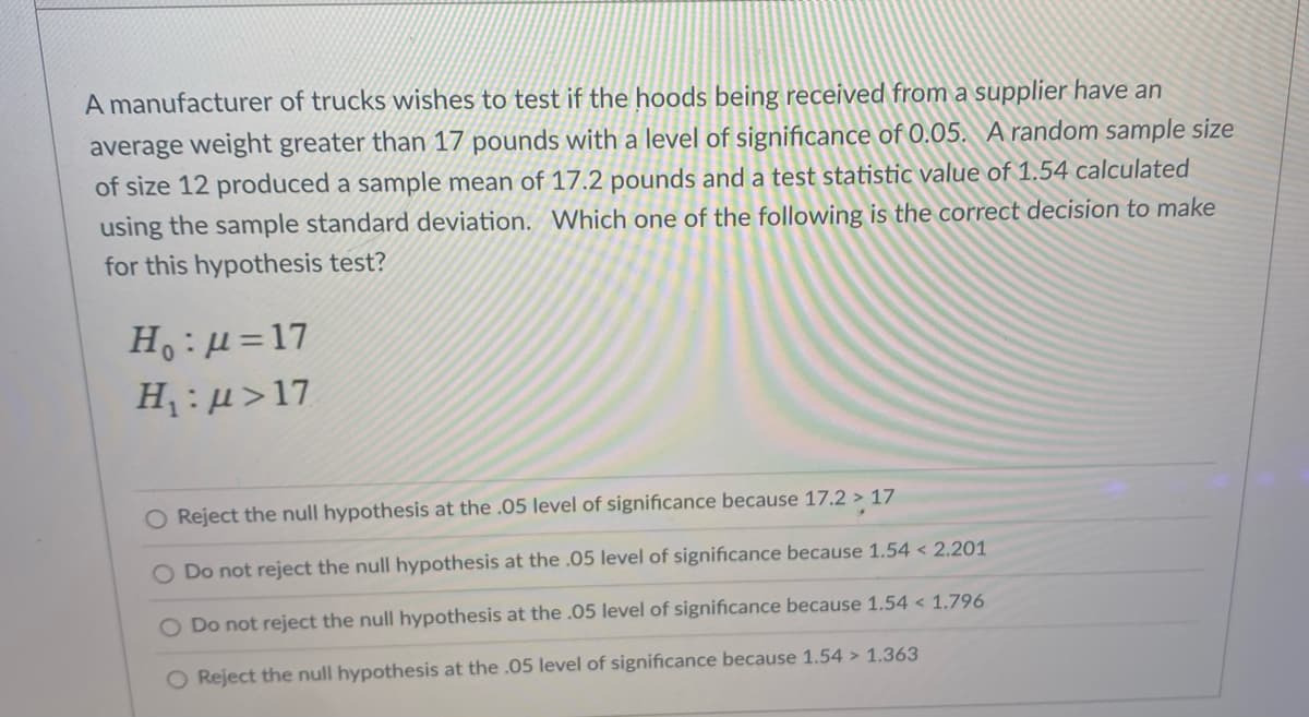 A manufacturer of trucks wishes to test if the hoods being received from a supplier have an
average weight greater than 17 pounds with a level of significance of 0.05. A random sample size
of size 12 produced a sample mean of 17.2 pounds and a test statistic value of 1.54 calculated
using the sample standard deviation. Which one of the following is the correct decision to make
for this hypothesis test?
H:µ=17
H :µ>17
Reject the null hypothesis at the .05 level
significance because 17.2 > 17
O Do not reject the null hypothesis at the .05 level of significance because 1.54 < 2.201
O Do not reject the null hypothesis at the .05 level of significance because 1.54 < 1.796
O Reject the null hypothesis at the .05 level of significance because 1.54 > 1.363
