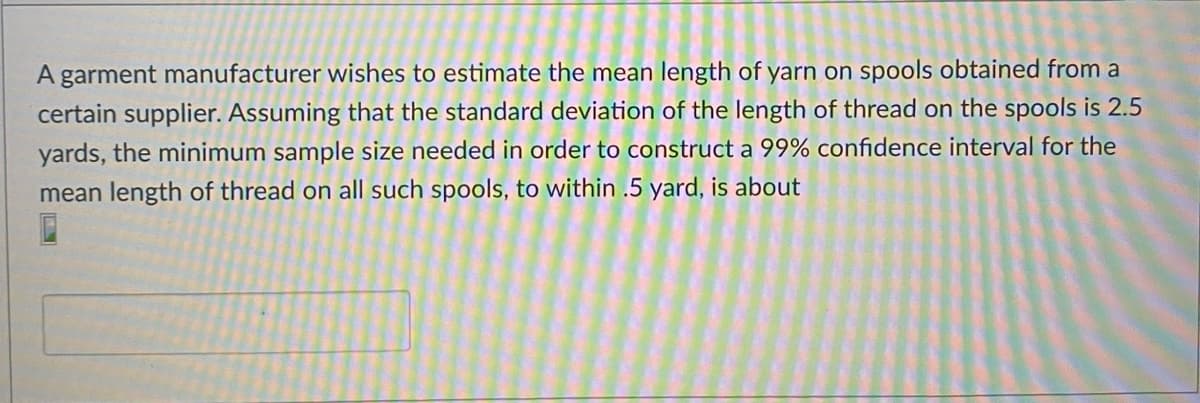 A garment manufacturer wishes to estimate the mean length of yarn on spools obtained from a
certain supplier. Assuming that the standard deviation of the length of thread on the spools is 2.5
yards, the minimum sample size needed in order to construct a 99% confidence interval for the
mean length of thread on all such spools, to within .5 yard, is about
