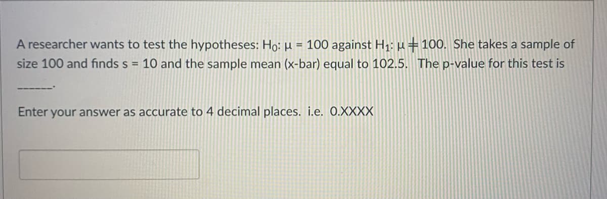 A researcher wants to test the hypotheses: Ho: µ = 100 against H1: µ=100. She takes a sample of
size 100 and finds s = 10 and the sample mean (x-bar) equal to 102.5. The p-value for this test is
Enter your answer as accurate to 4 decimal places. i.e. 0.XXXX
