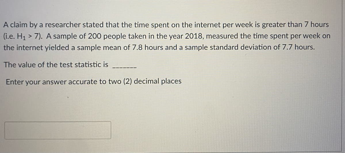 A claim by a researcher stated that the time spent on the internet per week is greater than 7 hours
(i.e. H1 > 7). A sample of 200 people taken in the year 2018, measured the time spent per week on
the internet yielded a sample mean of 7.8 hours and a sample standard deviation of 7.7 hours.
The value of the test statistic is
Enter your answer accurate to two (2) decimal places
