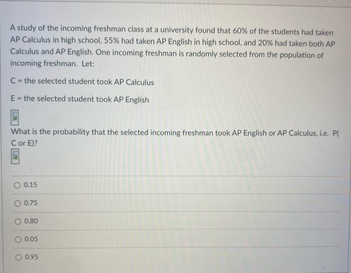 A study of the incoming freshman class at a university found that 60% of the students had taken
AP Calculus in high school, 55% had taken AP English in high school, and 20% had taken both AP
Calculus and AP English. One incoming freshman is randomly selected from the population of
incoming freshman. Let:
C = the selected student took AP Calculus
E = the selected student took AP English
What is the probability that the selected incoming freshman took AP English or AP Calculus, i.e. P(
C or E)?
0.15
O 0.75
0.80
0.05
0.95
