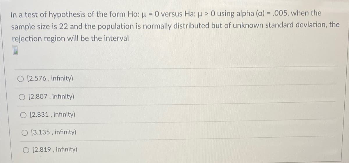 In a test of hypothesis of the form Ho: u = 0 versus Ha: µ > 0 using alpha (a) = .005, when the
sample size is 22 and the population is normally distributed but of unknown standard deviation, the
rejection region will be the interval
[2.576 , infinity)
[2.807 , infinity)
[2.831, infinity)
O [3.135 , infinity)
O [2.819 , infinity)
