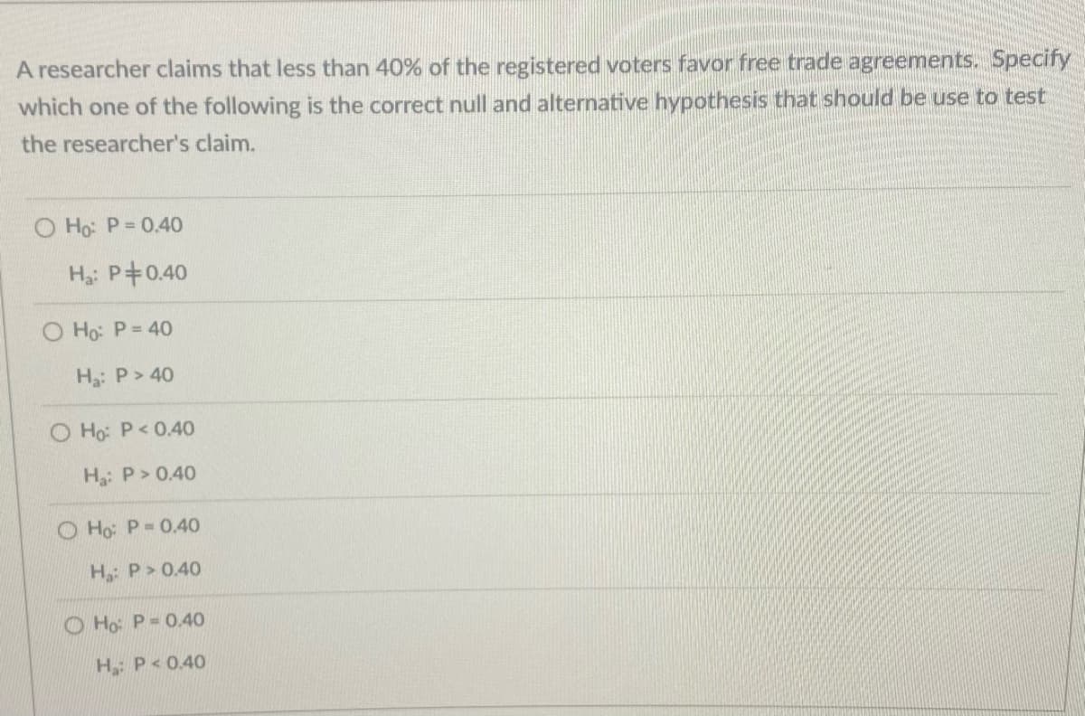 A researcher claims that less than 40% of the registered voters favor free trade agreements. Specify
which one of the following is the correct null and alternative hypothesis that should be use to test
the researcher's claim.
O Ho: P= 0.40
H: P+0.40
O Ho: P= 40
Ha: P> 40
O Ho: P<0.40
H: P> 0.40
O Ho: P 0.40
H: P> 0.40
O Ho: P= 0.40
H P<0.40
