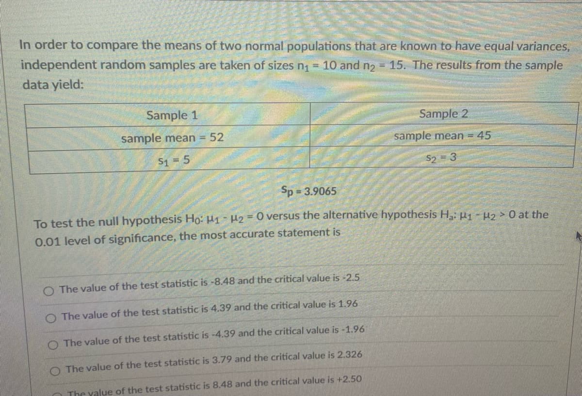 In order to compare the means of two normal populations that are known to have equal variances,
independent random samples are taken of sizes n1 = 10 and n2
data yield:
= 15. The results from the sample
Sample 1
Sample 2
sample mean = 52
sample mean = 45
S1 5
S2 = 3
Sp 3.9065
%3D
To test the null hypothesis Ho: H1 - H2=0 versus the alternative hypothesis H,: µ1 -µ2> 0 at the
0.01 level of significance, the most accurate statement is
O The value of the test statistic is -8.48 and the critical value is -2.5
O The value of the test statistic is 4.39 and the critical value is 1.96
O The value of the test statistic is -4.39 and the critical value is -1.96
The value of the test statistic is 3.79 and the critical value is 2.326
The value of the test statistic is 8.48 and the critical value is +2,50
