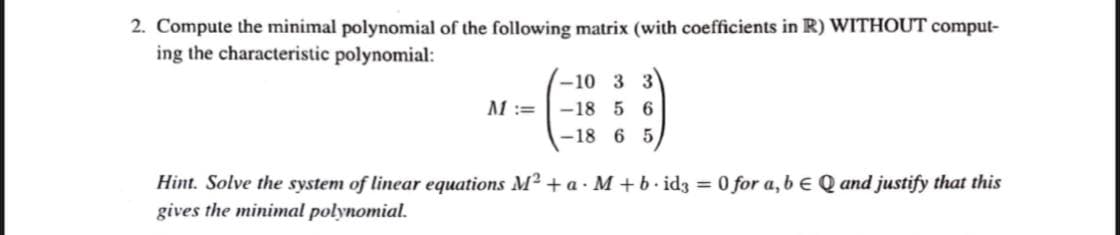 2. Compute the minimal polynomial of the following matrix (with coefficients in R) WITHOUT comput-
ing the characteristic polynomial:
-10 3 3
M:=
-18 5 6
-18 6 5,
Hint. Solve the system of linear equations M2 + a - M + b. idz = 0 for a, b e Q and justify that this
gives the minimal polynomial.
