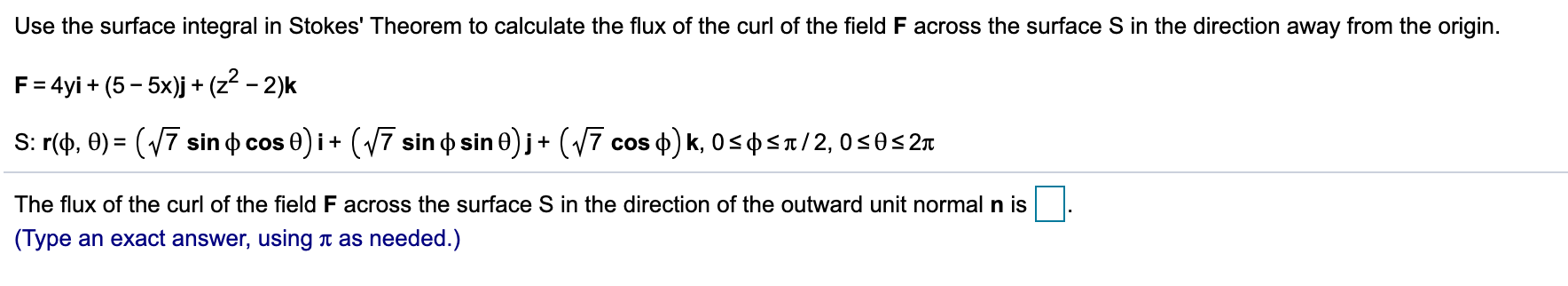 Use the surface integral in Stokes' Theorem to calculate the flux of the curl of the field F across the surface S in the direction away from the origin.
F= 4yi + (5 - 5x)j + (z - 2)k
S: r(), 0) = (V7 sin o cos 0) i+ (17 sin o sin 0) j+ (V7 cos o) k, 0<o<t/2, 0<0<2n
The flux of the curl of the field F across the surface S in the direction of the outward unit normal n is
(Type an exact answer, using t as needed.)
