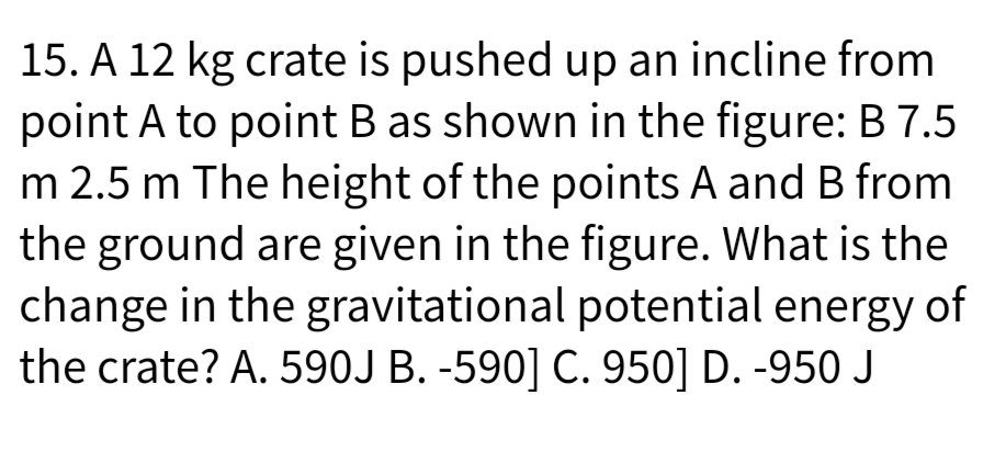 15. A 12 kg crate is pushed up an incline from
point A to point B as shown in the figure: B 7.5
m 2.5 m The height of the points A and B from
the ground are given in the figure. What is the
change in the gravitational potential energy of
the crate? A. 590J B. -590] C. 950] D. -950 J
