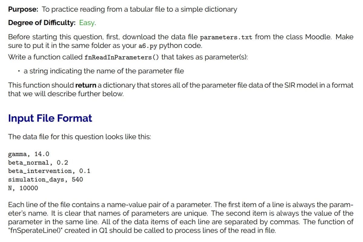 Purpose: To practice reading from a tabular file to a simple dictionary
Degree of Difficulty: Easy.
Before starting this question, first, download the data file parameters.txt from the class Moodle. Make
sure to put it in the same folder as your a6.py python code.
Write a function called fnReadInParameters () that takes as parameter(s):
· a string indicating the name of the parameter file
This function should return a dictionary that stores all of the parameter file data of the SIR model in a format
that we will describe further below.
Input File Format
The data file for this question looks like this:
gamma, 14.0
beta_normal, 0.2
beta_intervention, 0.1
simulation_days, 540
N, 10000
Each line of the file contains a name-value pair of a parameter. The first item of a line is always the param-
eter's name. It is clear that names of parameters are unique. The second item is always the value of the
parameter in the same line. All of the data items of each line are separated by commas. The function of
"fnSperateLine()" created in Q1 should be called to process lines of the read in file.
