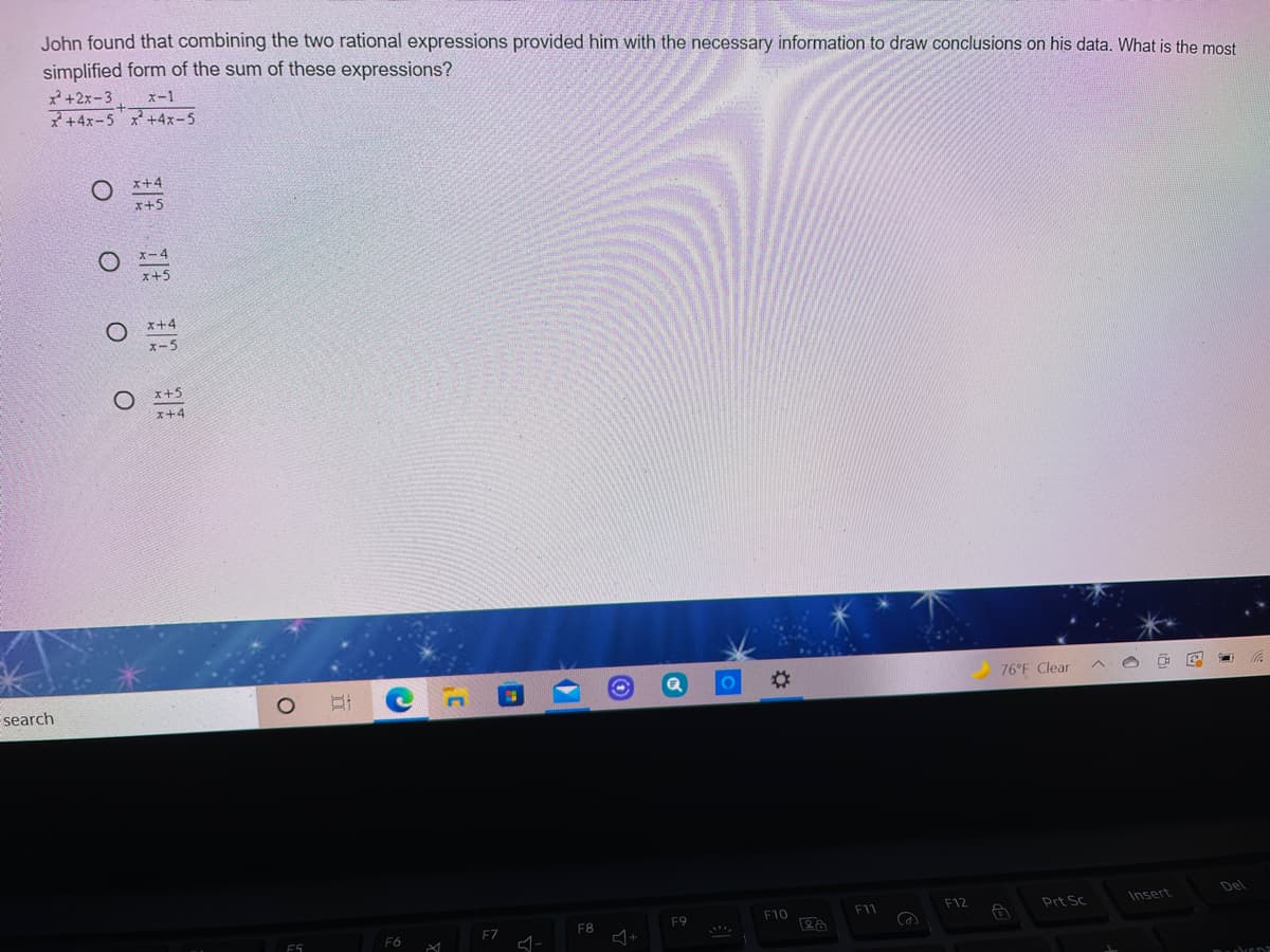 John found that combining the two rational expressions provided him with the necessary information to draw conclusions on his data. What is the most
simplified form of the sum of these expressions?
*+2x-3, ズー1
マ+4x-5*+4x-5
x+4
x+5
x+4
ズー5
O x+5
x+4
%23
76°F Clear
search
Del
F10
F11
F12
Prt Sc
Insert
F7
F8
F9
F6
