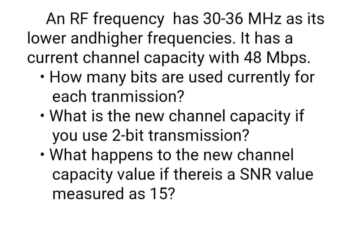 An RF frequency has 30-36 MHz as its
lower andhigher frequencies. It has a
current channel capacity with 48 Mbps.
How many bits are used currently for
each tranmission?
• What is the new channel capacity if
you use 2-bit transmission?
What happens to the new channel
capacity value if thereis a SNR value
measured as 15?
