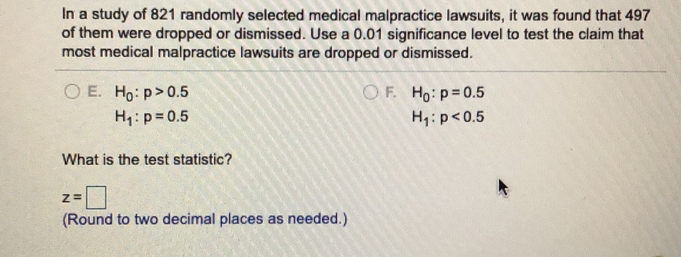 In a study of 821 randomly selected medical malpractice lawsuits, it was found that 497
of them were dropped or dismissed. Use a 0.01 significance level to test the claim that
most medical malpractice lawsuits are dropped or dismissed.
O E. Ho: p>0.5
H,: p= 0.5
OF Ho p=0.5
H1: p<0.5
What is the test statistic?
(Round to two decimal places as needed.)
