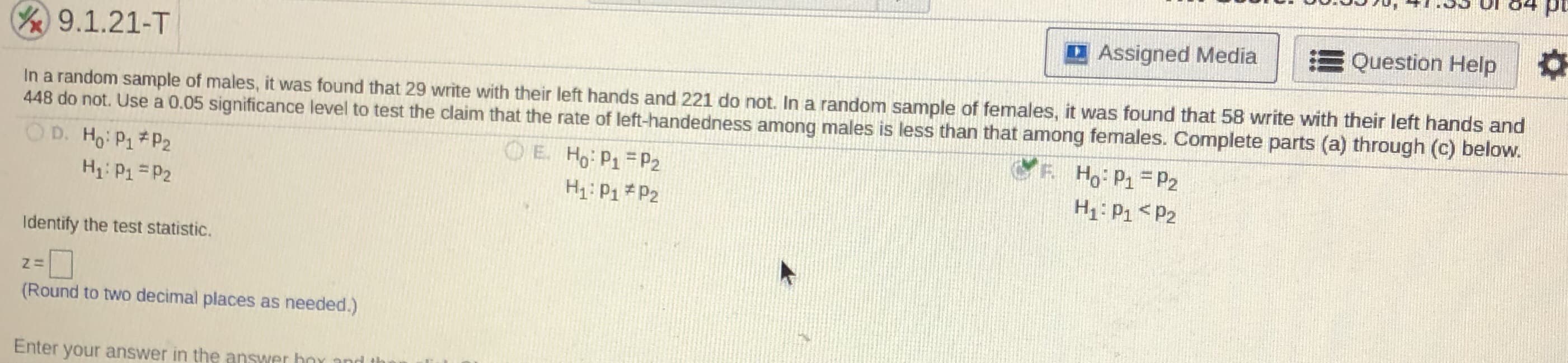 04 pu
DAssigned Media
EQuestion Help
/9.1.21-T
In a random sample of males, it was found that 29 write with their left hands and 221 do not. In a random sample of females, it was found that 58 write with their left hands and
448 do not. Use a 0.05 significance level to test the claim that the rate of left-handedness among males is less than that among females. Complete parts (a) through (c) below.
OD. Ho: P1#P2
O E Ho P1 P2
Ho: P1 = P2
H1: P1 =P2
H1: P1 * P2
H: P1 <P2
Identify the test statistic.
(Round to two decimal places as needed.)
Enter your answer in the answer boy and
