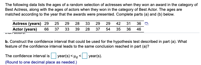 Actress (years) 29
Actor (years)
42
29
25
29
28
31
33
29
66 37 33 39 28 37 54 35 36 46
36
b. Construct the confidence interval that could be used for the hypothesis test described in part (a). What
feature of the confidence interval leads to the same conclusion reached in part (a)?
