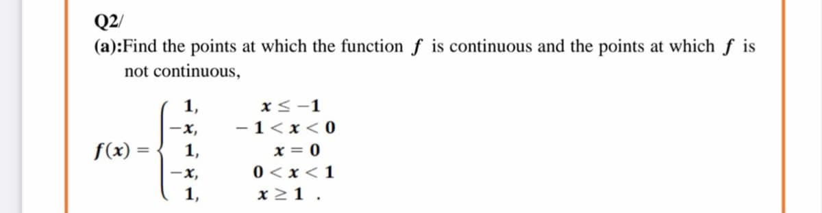 Q2/
(a):Find the points at which the function f is continuous and the points at which ƒ is
not continuous,
1,
x<-1
x,
- 1<x < 0
x = 0
0 < x< 1
f(x) =
-x,
x 21 .
