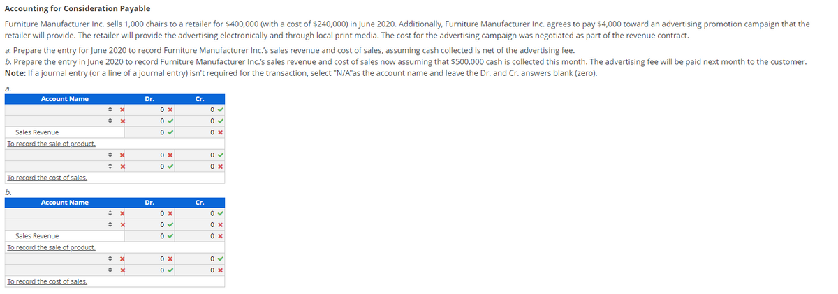 Accounting for Consideration Payable
Furniture Manufacturer Inc. sells 1,000 chairs to a retailer for $400,000 (with a cost of $240,000) in June 2020. Additionally, Furniture Manufacturer Inc. agrees to pay $4,000 toward an advertising promotion campaign that the
retailer will provide. The retailer will provide the advertising electronically and through local print media. The cost for the advertising campaign was negotiated as part of the revenue contract.
a. Prepare the entry for June 2020 to record Furniture Manufacturer Inc.'s sales revenue and cost of sales, assuming cash collected is net of the advertising fee.
b. Prepare the entry in June 2020 to record Furniture Manufacturer Inc.'s sales revenue and cost of sales now assuming that $500,000 cash is collected this month. The advertising fee will be paid next month to the customer.
Note: If a journal entry (or a line of a journal entry) isn't required for the transaction, select "N/A"as the account name and leave the Dr. and Cr. answers blank (zero).
a.
Account Name
Dr.
Cr.
0 x
Sales Revenue
To record the sale of product.
0 x
To record the cost of sales.
b.
Account Name
Dr.
Cr.
Sales Revenue
To record the sale of product.
To record the cost of sales.

