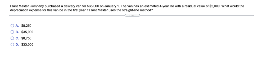 Plant Master Company purchased a delivery van for $35,000 on January 1. The van has an estimated 4-year life with a residual value of $2,000. What would the
depreciation expense for this van be in the first year if Plant Master uses the straight-line method?
O A. $8,250
B. $35,000
C. $8,750
D. $33,000

