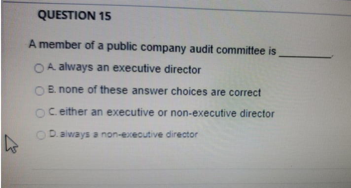 QUESTION 15
A member of a public company audit committee is
OA always an executive director
B. none of these answer choices are correct
OC. either an executive or non-executive director
D. always a non-executive director

