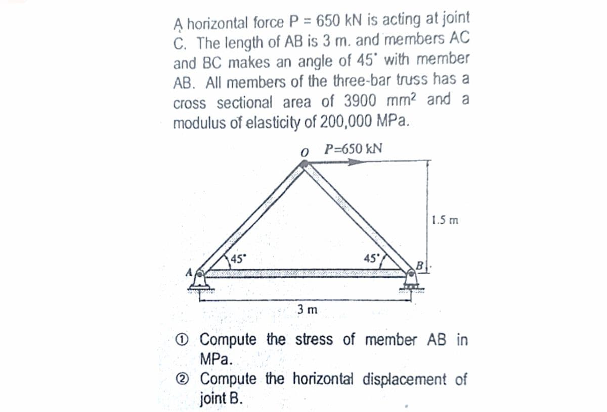 A horizontal force P = 650 kN is acting at joint
C. The length of AB is 3 m. and members AC
and BC makes an angle of 45' with member
AB. All members of the three-bar truss has a
cross sectional area of 3900 mm? and a
modulus of elasticity of 200,000 MPa.
o P=650 kN
1.5 m
45
45
A
3 m
O Compute the stress of member AB in
MPа.
® Compute the horizontal displacement of
joint B.

