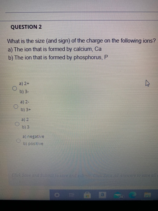 QUESTION 2
What is the size (and sign) of the charge on the following ions?
a) The ion that is formed by calcium, Ca
b) The ion that is formed by phosphorus, P
a) 2+
b) 3-
a) 2-
b) 3+
