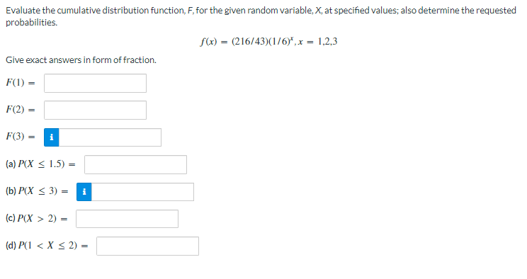Evaluate the cumulative distribution function, F, for the given random variable, X, at specified values; also determine the requested
probabilities.
f(x) = (216/43)(1/6)*, x = 1,2,3
Give exact answers in form of fraction.
F(1) =
F(2)
=
F(3) =
(a) P(X ≤ 1.5) =
(b) P(X ≤ 3) =
(c) P(X > 2) =
(d) P(1 < X < 2) =
i