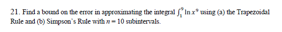 21. Find a bound on the error in approximating the integral f In x° using (a) the Trapezoidal
Rule and (b) Simpson's Rule with n = 10 subintervals.
