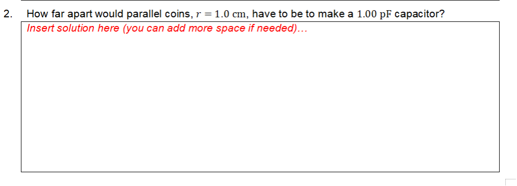 2.
How far apart would parallel coins, r = 1.0 cm, have to be to make a 1.00 pF capacitor?
Insert solution here (you can add more space if needed)...
