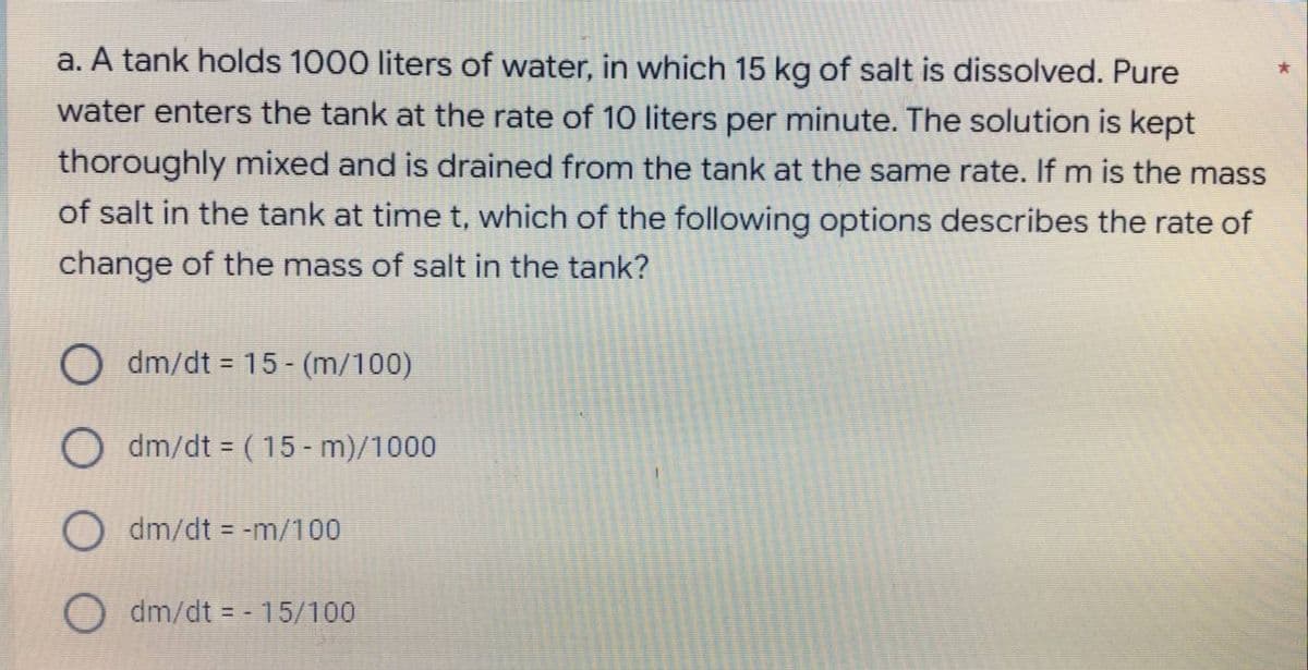 a. A tank holds 1000 liters of water, in which 15 kg of salt is dissolved. Pure
water enters the tank at the rate of 10 liters per minute. The solution is kept
thoroughly mixed and is drained from the tank at the same rate. If m is the mass
of salt in the tank at time t, which of the following options describes the rate of
change of the mass of salt in the tank?
Odm/dt = 15-(m/100)
Odm/dt = (15-m)/1000
O dm/dt = -m/100
Odm/dt = - 15/100